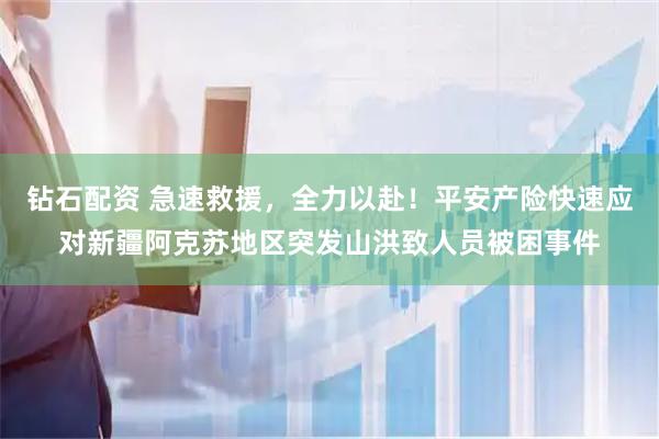 钻石配资 急速救援，全力以赴！平安产险快速应对新疆阿克苏地区突发山洪致人员被困事件