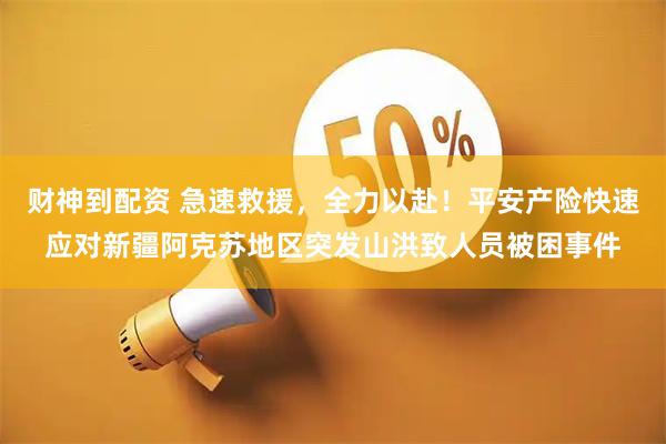财神到配资 急速救援，全力以赴！平安产险快速应对新疆阿克苏地区突发山洪致人员被困事件