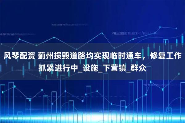 风琴配资 蓟州损毁道路均实现临时通车，修复工作抓紧进行中_设施_下营镇_群众