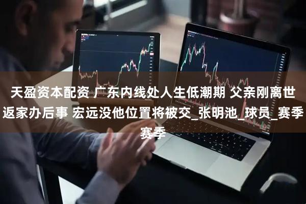 天盈资本配资 广东内线处人生低潮期 父亲刚离世返家办后事 宏远没他位置将被交_张明池_球员_赛季