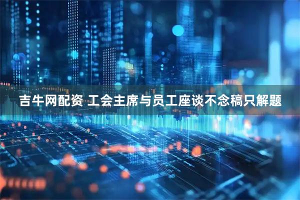 吉牛网配资 工会主席与员工座谈不念稿只解题