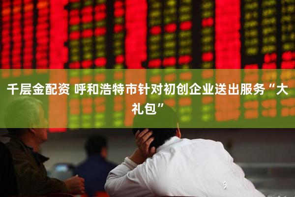 千层金配资 呼和浩特市针对初创企业送出服务“大礼包”