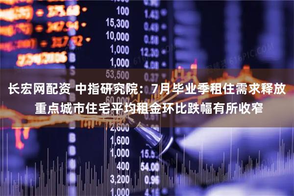 长宏网配资 中指研究院：7月毕业季租住需求释放 重点城市住宅平均租金环比跌幅有所收窄