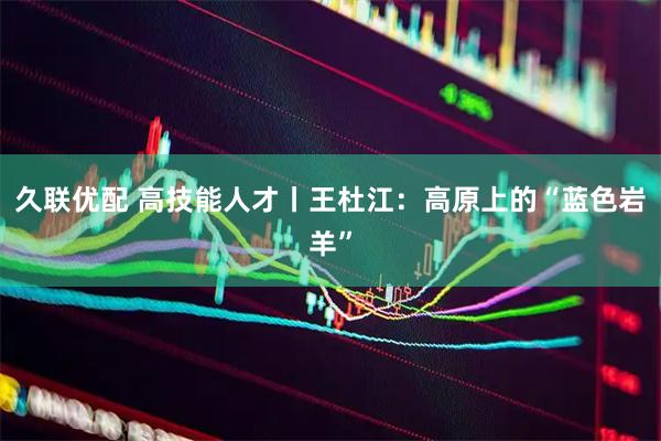 久联优配 高技能人才丨王杜江：高原上的“蓝色岩羊”