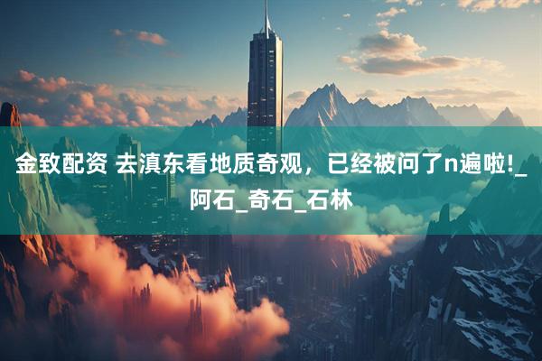 金致配资 去滇东看地质奇观，已经被问了n遍啦!_阿石_奇石_石林