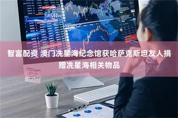 智富配资 澳门冼星海纪念馆获哈萨克斯坦友人捐赠冼星海相关物品
