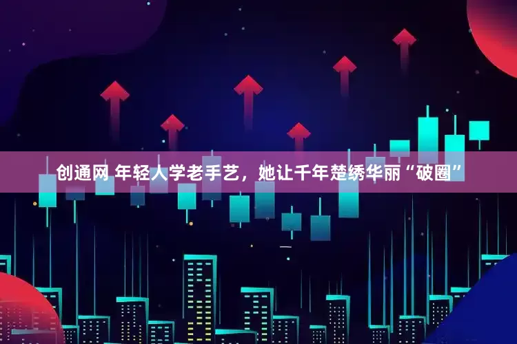 创通网 年轻人学老手艺，她让千年楚绣华丽“破圈”