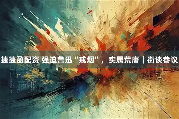 捷捷盈配资 强迫鲁迅“戒烟”，实属荒唐｜街谈巷议