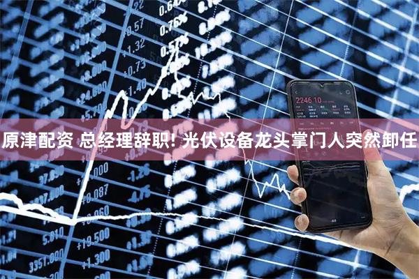 原津配资 总经理辞职! 光伏设备龙头掌门人突然卸任