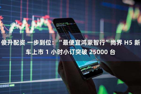 俊升配资 一步到位：“最便宜鸿蒙智行”尚界 H5 新车上市 1 小时小订突破 25000 台