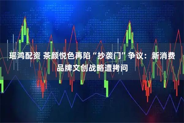 瑶鸿配资 茶颜悦色再陷“抄袭门”争议：新消费品牌文创战略遭拷问