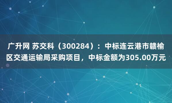广升网 苏交科（300284）：中标连云港市赣榆区交通运输局采购项目，中标金额为305.00万元