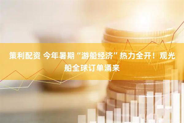 策利配资 今年暑期“游船经济”热力全开！观光船全球订单涌来