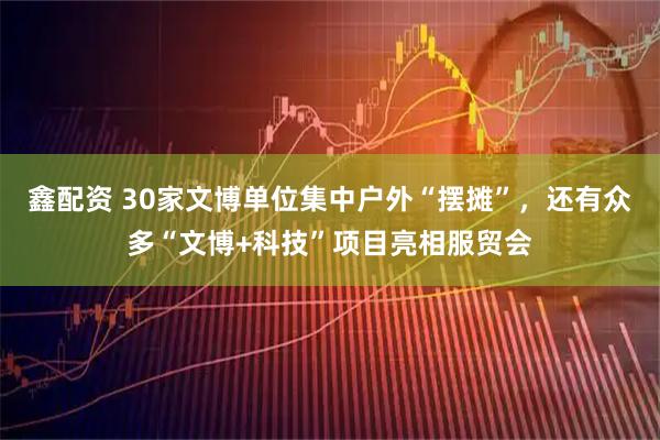 鑫配资 30家文博单位集中户外“摆摊”，还有众多“文博+科技”项目亮相服贸会