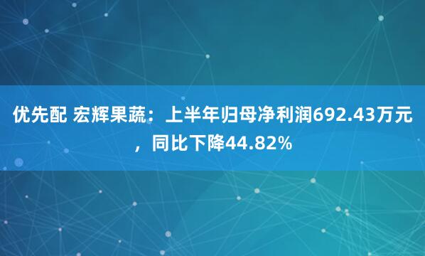 优先配 宏辉果蔬：上半年归母净利润692.43万元，同比下降44.82%