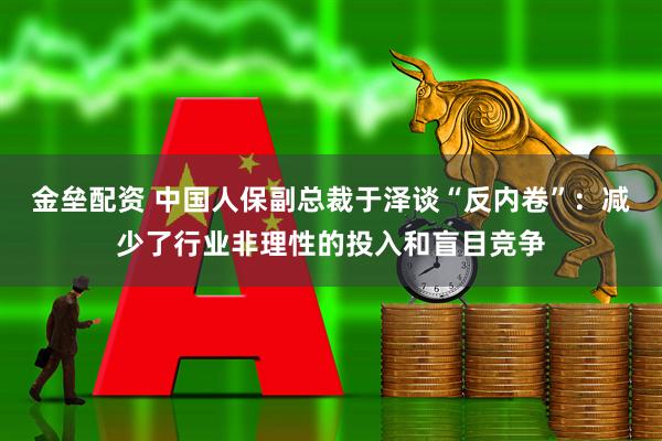 金垒配资 中国人保副总裁于泽谈“反内卷”：减少了行业非理性的投入和盲目竞争