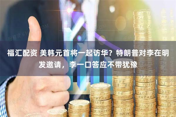 福汇配资 美韩元首将一起访华？特朗普对李在明发邀请，李一口答应不带犹豫