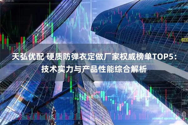 天弘优配 硬质防弹衣定做厂家权威榜单TOP5：技术实力与产品性能综合解析
