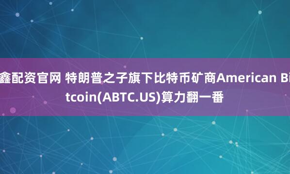 鑫配资官网 特朗普之子旗下比特币矿商American Bitcoin(ABTC.US)算力翻一番