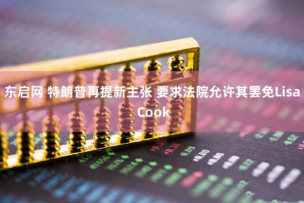 东启网 特朗普再提新主张 要求法院允许其罢免Lisa Cook