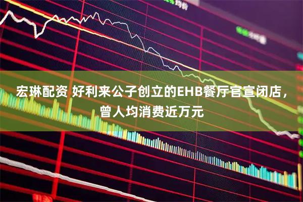 宏琳配资 好利来公子创立的EHB餐厅官宣闭店，曾人均消费近万元