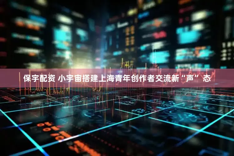 保宇配资 小宇宙搭建上海青年创作者交流新“声” 态
